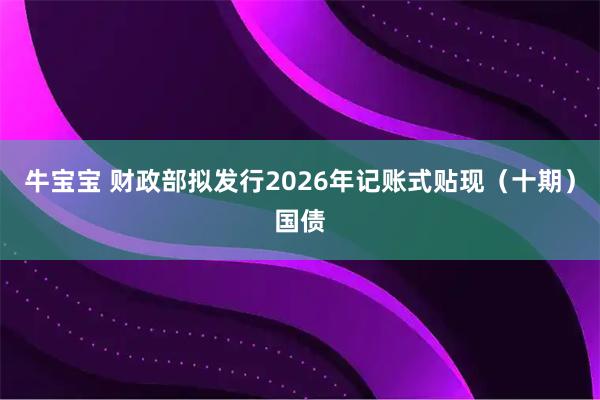 牛宝宝 财政部拟发行2026年记账式贴现（十期）国债