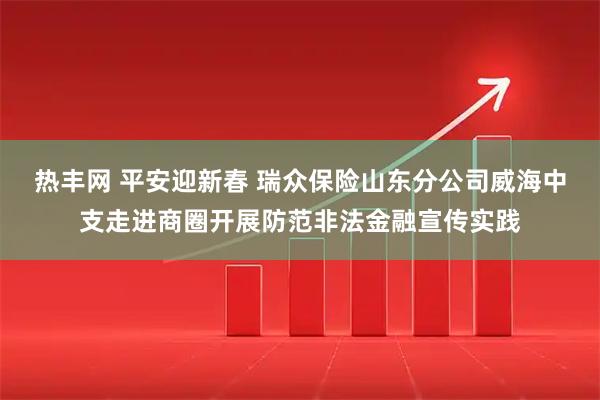 热丰网 平安迎新春 瑞众保险山东分公司威海中支走进商圈开展防范非法金融宣传实践