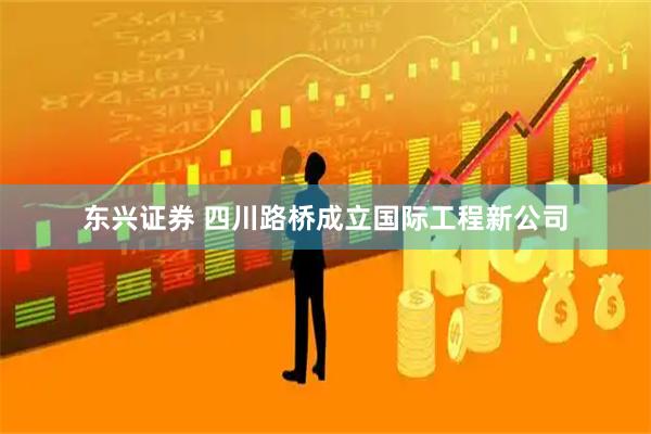 东兴证券 四川路桥成立国际工程新公司