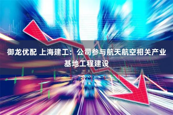 御龙优配 上海建工：公司参与航天航空相关产业基地工程建设