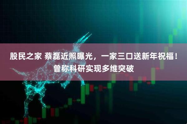 股民之家 蔡磊近照曝光，一家三口送新年祝福！曾称科研实现多维突破