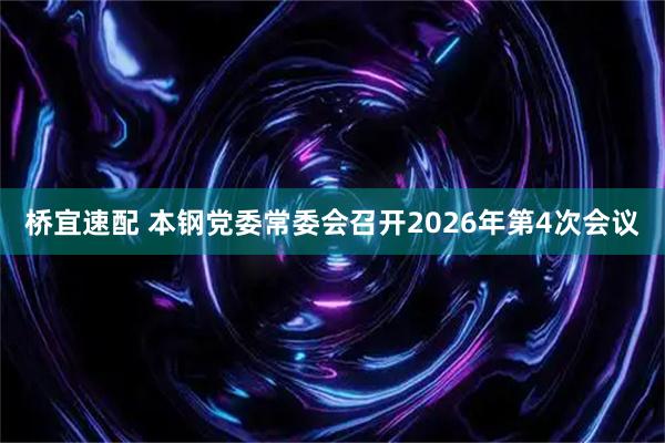 桥宜速配 本钢党委常委会召开2026年第4次会议