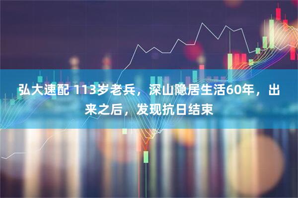 弘大速配 113岁老兵，深山隐居生活60年，出来之后，发现抗日结束