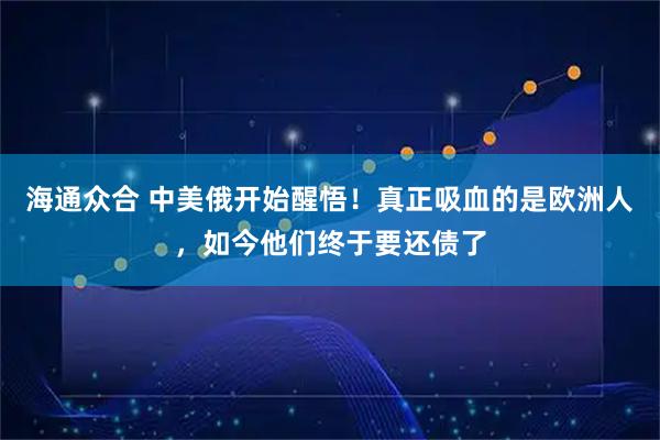 海通众合 中美俄开始醒悟！真正吸血的是欧洲人，如今他们终于要还债了