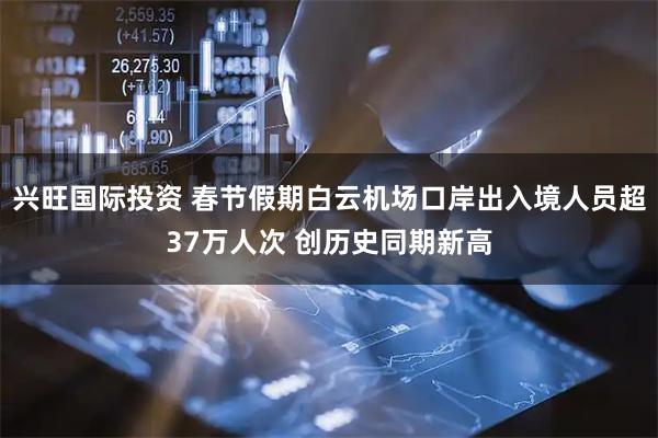 兴旺国际投资 春节假期白云机场口岸出入境人员超37万人次 创历史同期新高