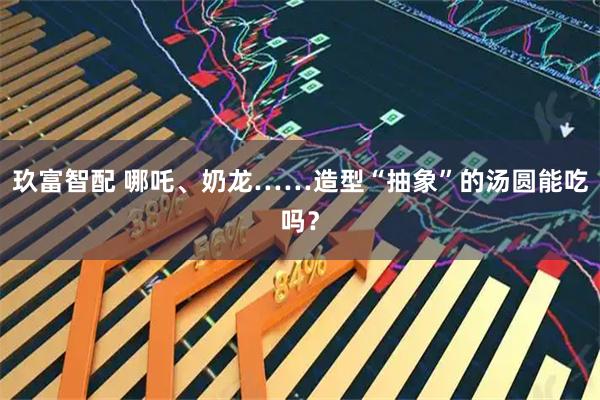 玖富智配 哪吒、奶龙……造型“抽象”的汤圆能吃吗？
