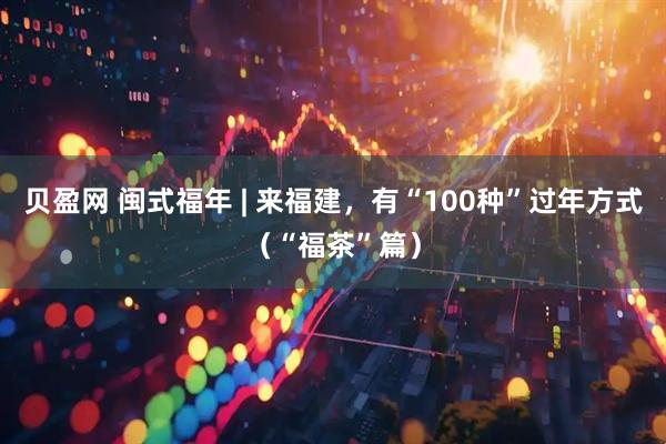 贝盈网 闽式福年 | 来福建，有“100种”过年方式（“福茶”篇）