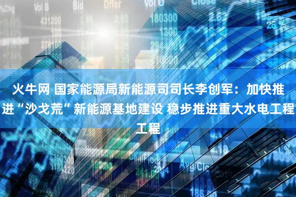 火牛网 国家能源局新能源司司长李创军：加快推进“沙戈荒”新能源基地建设 稳步推进重大水电工程