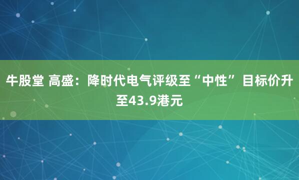牛股堂 高盛：降时代电气评级至“中性” 目标价升至43.9港元