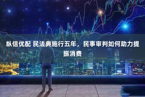 纵信优配 民法典施行五年，民事审判如何助力提振消费