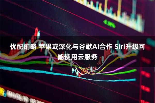 优配痢略 苹果或深化与谷歌AI合作 Siri升级可能使用云服务