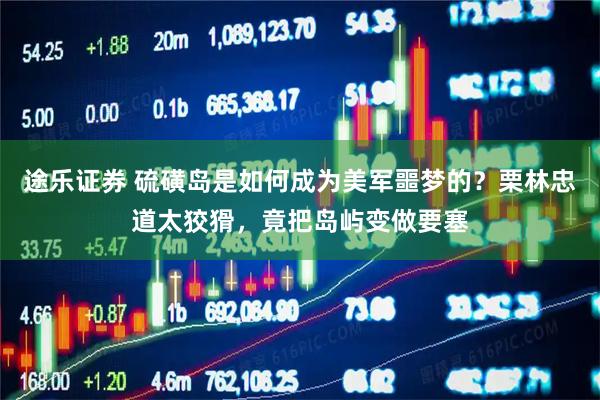 途乐证券 硫磺岛是如何成为美军噩梦的？栗林忠道太狡猾，竟把岛屿变做要塞