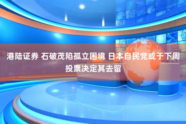 港陆证券 石破茂陷孤立困境 日本自民党或于下周投票决定其去留