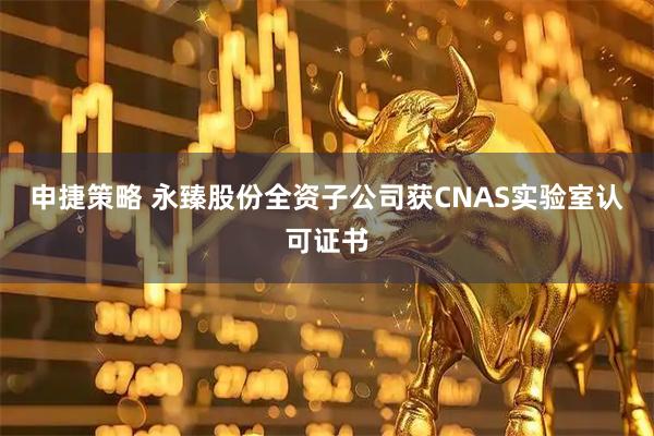 申捷策略 永臻股份全资子公司获CNAS实验室认可证书