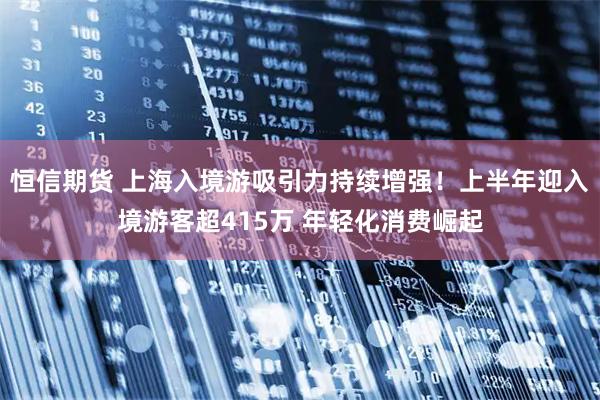 恒信期货 上海入境游吸引力持续增强！上半年迎入境游客超415万 年轻化消费崛起