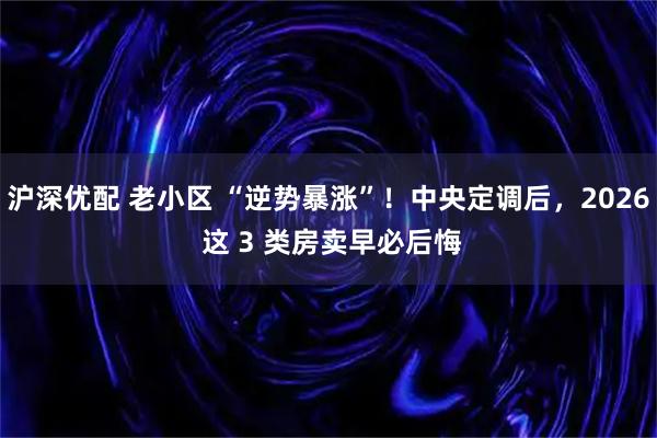 沪深优配 老小区 “逆势暴涨”！中央定调后，2026 这 3 类房卖早必后悔