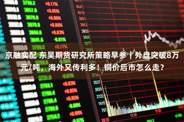 京融实配 东吴期货研究所策略早参｜外盘突破8万元/吨，海外又传利多！铜价后市怎么走？
