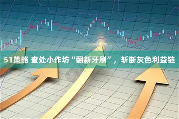 51策略 查处小作坊“翻新牙刷”，斩断灰色利益链